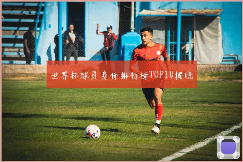 世界杯球员身价排行榜TOP10揭晓