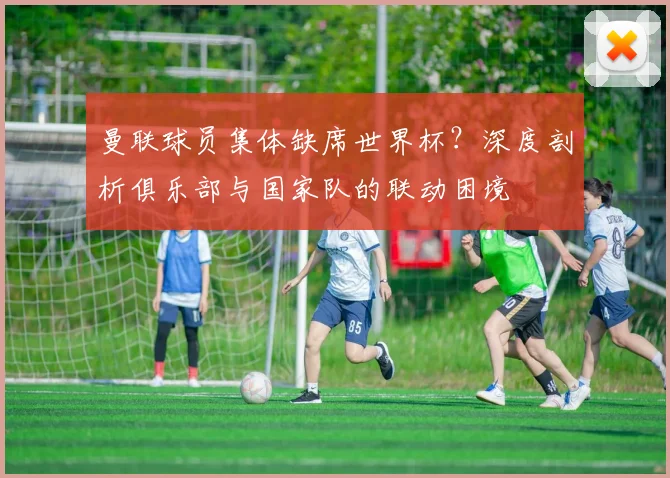 曼联球员集体缺席世界杯？深度剖析俱乐部与国家队的联动困境