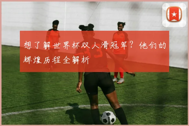 想了解世界杯双人滑冠军?他们的辉煌历程全解析