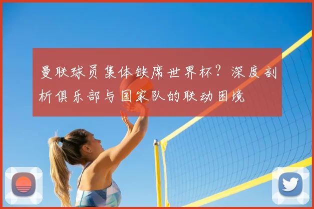 曼联球员集体缺席世界杯？深度剖析俱乐部与国家队的联动困境