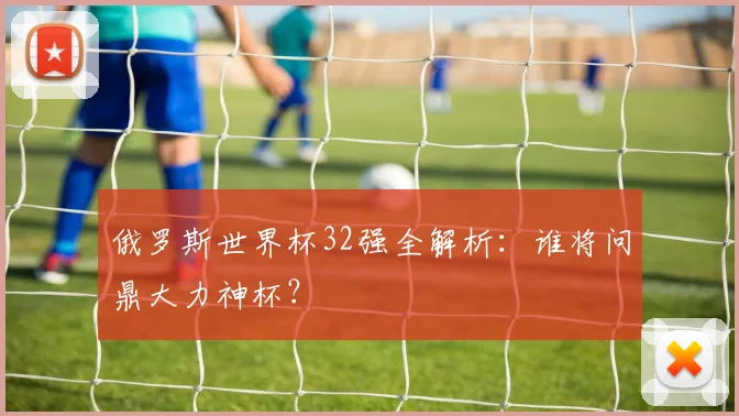俄罗斯世界杯32强全解析:谁将问鼎大力神杯?