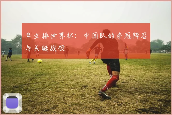 年女排世界杯:中国队的夺冠阵容与关键战役