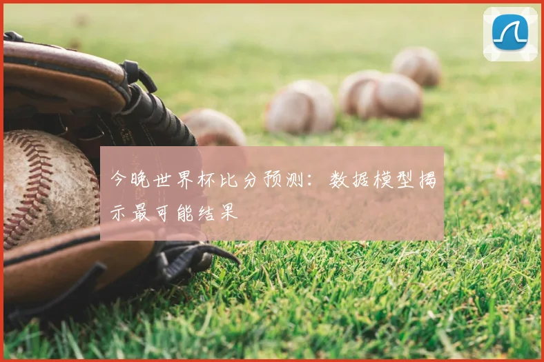 今晚世界杯比分预测:数据模型揭示最可能结果