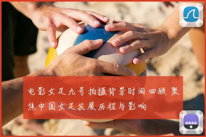 电影女足九号拍摄背景时间回顾 聚焦中国女足发展历程与影响