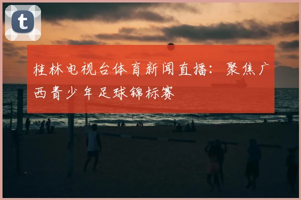 桂林电视台体育新闻直播：聚焦广西青少年足球锦标赛