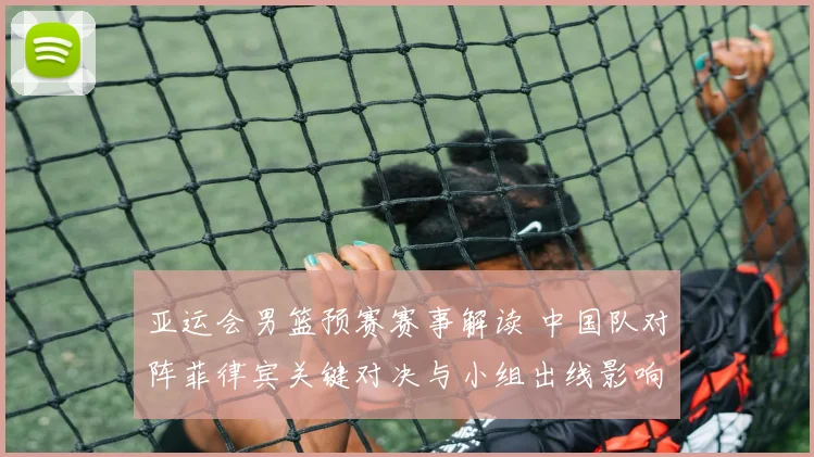 亚运会男篮预赛赛事解读 中国队对阵菲律宾关键对决与小组出线影响