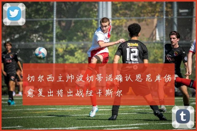 切尔西主帅波切蒂诺确认恩昆库伤愈复出将出战纽卡斯尔