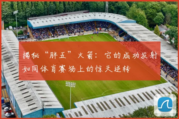 揭秘“胖五”火箭：它的成功发射如同体育赛场上的惊天逆转