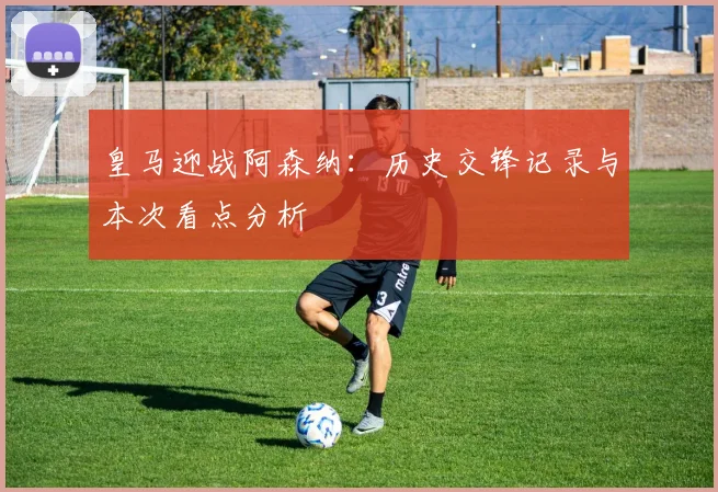 皇马迎战阿森纳：历史交锋记录与本次看点分析