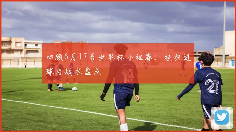 回顾6月17号世界杯小组赛：经典进球与战术盘点