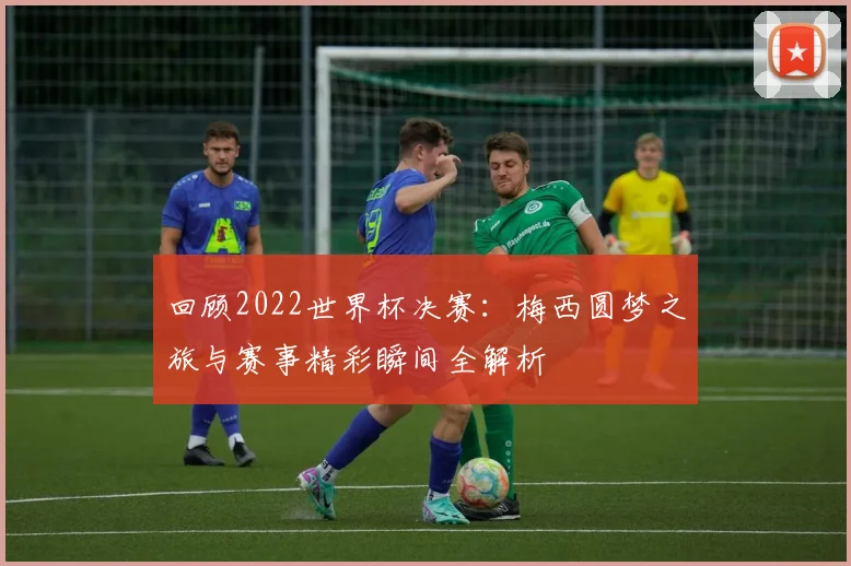 回顾2022世界杯决赛:梅西圆梦之旅与赛事精彩瞬间全解析