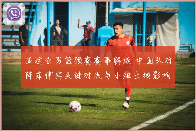 亚运会男篮预赛赛事解读 中国队对阵菲律宾关键对决与小组出线影响