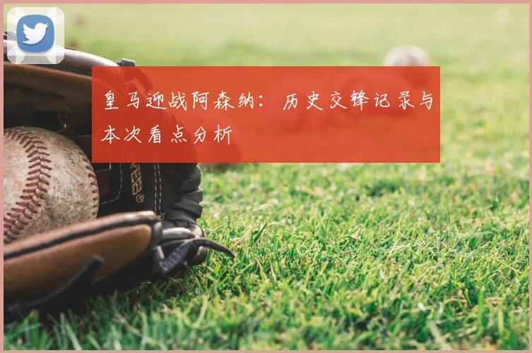 皇马迎战阿森纳:历史交锋记录与本次看点分析