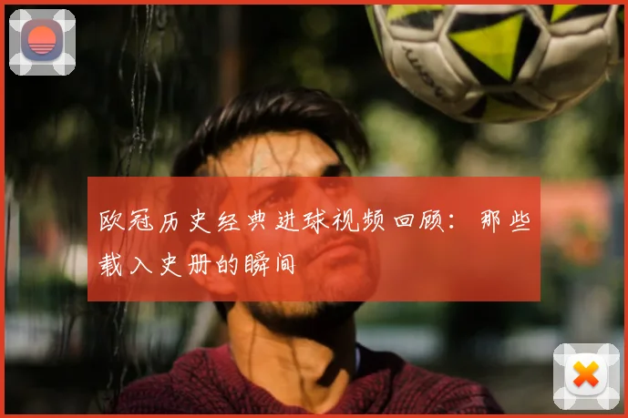 欧冠历史经典进球视频回顾:那些载入史册的瞬间