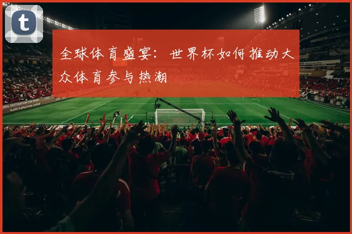 全球体育盛宴：世界杯如何推动大众体育参与热潮