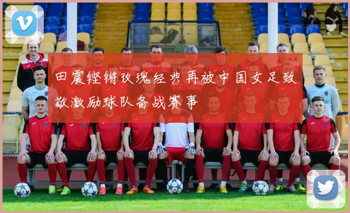 田震铿锵玫瑰经典再被中国女足致敬激励球队备战赛事