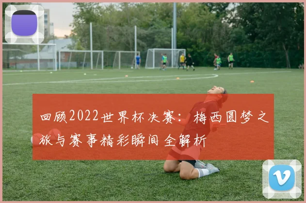 回顾2022世界杯决赛：梅西圆梦之旅与赛事精彩瞬间全解析